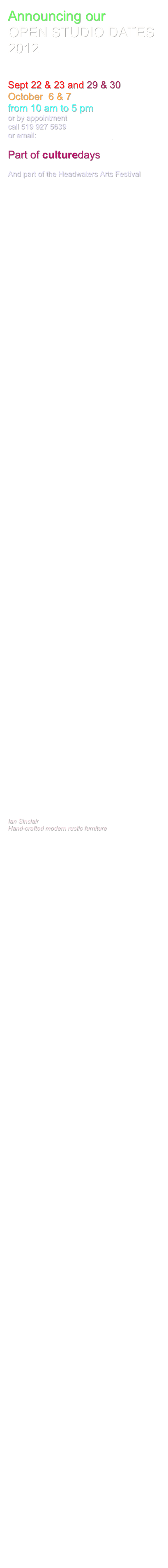 Announcing our
OPEN STUDIO DATES
2012


Sept 22 & 23 and 29 & 30
October  6 & 7   
from 10 am to 5 pm
or by appointment
call 519 927 5639
or email:dmhillman@golden.net

Part of culturedays

And part of the Headwaters Arts Festival
www.headwatersartsfestival.com











































































Ian Sinclair
Hand-crafted modern rustic furniture





































































